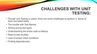 CHALLENGES WITH UNIT
TESTING:
• Though Unit Testing is useful, there are some challenges to perform it. Some of
them are listed below
• The trouble with Test Names
• Writing wrong test types
• Understanding the entire code is tedious
• Need to test doubles
• Lack of proper initial conditions
• Finding dependencies
 