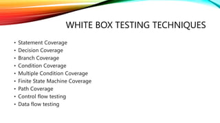 WHITE BOX TESTING TECHNIQUES
• Statement Coverage
• Decision Coverage
• Branch Coverage
• Condition Coverage
• Multiple Condition Coverage
• Finite State Machine Coverage
• Path Coverage
• Control flow testing
• Data flow testing
 