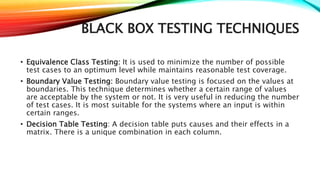 BLACK BOX TESTING TECHNIQUES
• Equivalence Class Testing: It is used to minimize the number of possible
test cases to an optimum level while maintains reasonable test coverage.
• Boundary Value Testing: Boundary value testing is focused on the values at
boundaries. This technique determines whether a certain range of values
are acceptable by the system or not. It is very useful in reducing the number
of test cases. It is most suitable for the systems where an input is within
certain ranges.
• Decision Table Testing: A decision table puts causes and their effects in a
matrix. There is a unique combination in each column.
 