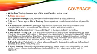 COVERAGE
• White Box Testing is coverage of the specification in the code:
• 1. Code coverage
• 2. Segment coverage: Ensure that each code statement is executed once.
• 3. Branch Coverage or Node Testing: Coverage of each code branch in from all possible
was.
• 4. Compound Condition Coverage: For multiple conditions test each condition with
multiple paths and combination of the different path to reach that condition.
• 5. Basis Path Testing: Each independent path in the code is taken for testing.
• 6. Data Flow Testing (DFT): In this approach you track the specific variables through each
possible calculation, thus defining the set of intermediate paths through the code.DFT tends
to reflect dependencies but it is mainly through sequences of data manipulation. In short,
each data variable is tracked and its use is verified. This approach tends to uncover bugs
like variables used but not initialize, or declared but not used, and so on.
• 7. Path Testing: Path testing is where all possible paths through the code are defined and
covered. It’s a time-consuming task.
• 8. Loop Testing: These strategies relate to testing single loops, concatenated loops, and
nested loops. Independent and dependent code loops and values are tested by this
approach.
 