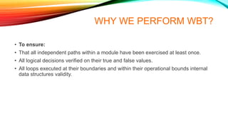 WHY WE PERFORM WBT?
• To ensure:
• That all independent paths within a module have been exercised at least once.
• All logical decisions verified on their true and false values.
• All loops executed at their boundaries and within their operational bounds internal
data structures validity.
 