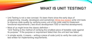 WHAT IS UNIT TESTING?
• Unit Testing is not a new concept. It’s been there since the early days of
programming. Usually, developers and sometimes White box testers write Unit tests
to improve code quality by verifying every unit of the code used to implement
functional requirements ( test drove development TDD or test-first development).
• Most of us might know the classic definition –
“Unit Testing is the method of verifying the smallest piece of testable code against
its purpose.” If the purpose or requirement failed then the unit test has failed.
• In simple words, it means – writing a piece of code (unit) to verify the code (unit)
test written for implementing requirements.
 