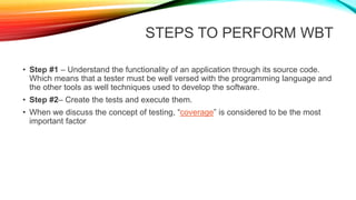 STEPS TO PERFORM WBT
• Step #1 – Understand the functionality of an application through its source code.
Which means that a tester must be well versed with the programming language and
the other tools as well techniques used to develop the software.
• Step #2– Create the tests and execute them.
• When we discuss the concept of testing, “coverage” is considered to be the most
important factor
 
