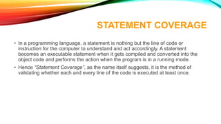 STATEMENT COVERAGE
• In a programming language, a statement is nothing but the line of code or
instruction for the computer to understand and act accordingly. A statement
becomes an executable statement when it gets compiled and converted into the
object code and performs the action when the program is in a running mode.
• Hence “Statement Coverage”, as the name itself suggests, it is the method of
validating whether each and every line of the code is executed at least once.
 