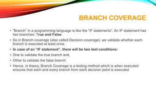 BRANCH COVERAGE
• “Branch” in a programming language is like the “IF statements”. An IF statement has
two branches: True and False.
• So in Branch coverage (also called Decision coverage), we validate whether each
branch is executed at least once.
• In case of an “IF statement”, there will be two test conditions:
• One to validate the true branch and,
• Other to validate the false branch.
• Hence, in theory, Branch Coverage is a testing method which is when executed
ensures that each and every branch from each decision point is executed
 