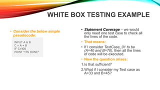 WHITE BOX TESTING EXAMPLE
• Consider the below simple
pseudocode:
• Statement Coverage – we would
only need one test case to check all
the lines of the code.
• That means:
• If I consider TestCase_01 to be
(A=40 and B=70), then all the lines
of code will be executed.
• Now the question arises:
1.Is that sufficient?
2.What if I consider my Test case as
A=33 and B=45?
 