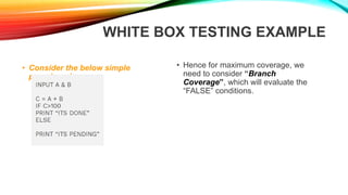 WHITE BOX TESTING EXAMPLE
• Consider the below simple
pseudocode:
• Hence for maximum coverage, we
need to consider “Branch
Coverage”, which will evaluate the
“FALSE” conditions.
 