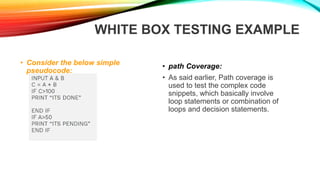 WHITE BOX TESTING EXAMPLE
• Consider the below simple
pseudocode:
• path Coverage:
• As said earlier, Path coverage is
used to test the complex code
snippets, which basically involve
loop statements or combination of
loops and decision statements.
 
