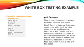 WHITE BOX TESTING EXAMPLE
• Consider the below simple
pseudocode:
• path Coverage:
• Now to ensure maximum coverage,
we would require 4 test cases.
• How? Simply – there are 2 decision
statements, so for each decision
statement, we would need two
branches to test. One for true and
the other for the false condition. So
for 2 decision statements, we would
require 2 test cases to test the true
side and 2 test cases to test the
false side, which makes a total of 4
test cases.
 