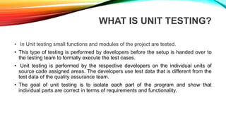 WHAT IS UNIT TESTING?
• In Unit testing small functions and modules of the project are tested.
• This type of testing is performed by developers before the setup is handed over to
the testing team to formally execute the test cases.
• Unit testing is performed by the respective developers on the individual units of
source code assigned areas. The developers use test data that is different from the
test data of the quality assurance team.
• The goal of unit testing is to isolate each part of the program and show that
individual parts are correct in terms of requirements and functionality.
 