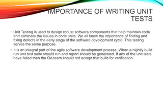 IMPORTANCE OF WRITING UNIT
TESTS
• Unit Testing is used to design robust software components that help maintain code
and eliminate the issues in code units. We all know the importance of finding and
fixing defects in the early stage of the software development cycle. This testing
serves the same purpose.
• It is an integral part of the agile software development process. When a nightly build
run unit test suite should run and report should be generated. If any of the unit tests
have failed then the QA team should not accept that build for verification.
 