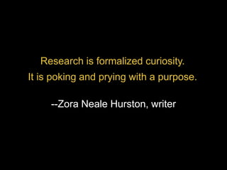 Research is formalized curiosity.
It is poking and prying with a purpose.
--Zora Neale Hurston, writer
 