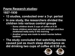 Payne Research studies:
1927-1930
• 13 studies, conducted over a 3-yr. period
• In one study, the researchers divided the
children into various control groups
• Some children drank 2 cups of coffee at 8:30
• Some children were kept up until midnight and then
awakened really early in the morning
• Another group was made to watch movies before
bedtime
• The study concluded that watching movies
caused just as much sleep disturbance as
did drinking two cups of coffee at 8:30 p.m.
 