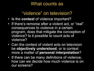 What counts as
“violence” on television?
• Is the context of violence important?
• If there’s remorse after a violent act, or “real”
consequences to violence in a certain
program, does that mitigate the conception of
violence? Is it possible to count acts of
violence?
• Can the context of violent acts on television
be objectively understood, or is context
more a matter of personal interpretation?
• If there can be many definitions of violence,
how can we decide how much violence is on
our screens?
 
