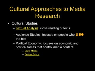 Cultural Approaches to Media
Research
• Cultural Studies
– Textual Analysis: close reading of texts
– Audience Studies: focuses on people who use
the text
– Political Economy: focuses on economic and
political forces that control media content
– Chris Martin
– Bettina Fabos
 