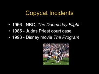 Copycat Incidents
• 1966 - NBC, The Doomsday Flight
• 1985 - Judas Priest court case
• 1993 - Disney movie The Program
 