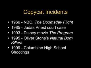 Copycat Incidents
• 1966 - NBC, The Doomsday Flight
• 1985 - Judas Priest court case
• 1993 - Disney movie The Program
• 1995 - Oliver Stone’s Natural Born
Killers
• 1999 - Columbine High School
Shootings
 