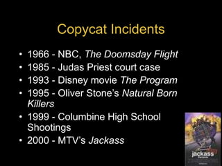 Copycat Incidents
• 1966 - NBC, The Doomsday Flight
• 1985 - Judas Priest court case
• 1993 - Disney movie The Program
• 1995 - Oliver Stone’s Natural Born
Killers
• 1999 - Columbine High School
Shootings
• 2000 - MTV’s Jackass
 