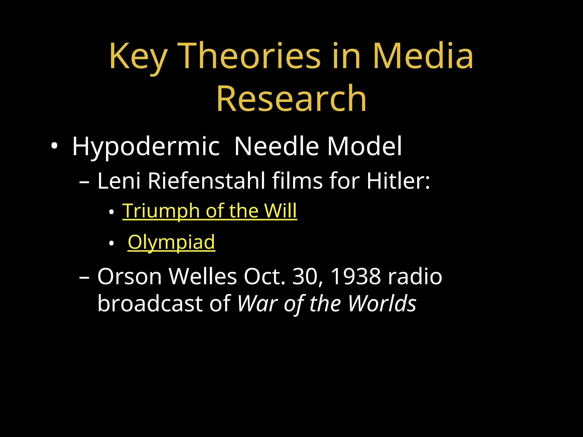 Key Theories in Media
Research
• Hypodermic Needle Model
– Leni Riefenstahl films for Hitler:
• Triumph of the Will
• Olympiad
– Orson Welles Oct. 30, 1938 radio
broadcast of War of the Worlds
 