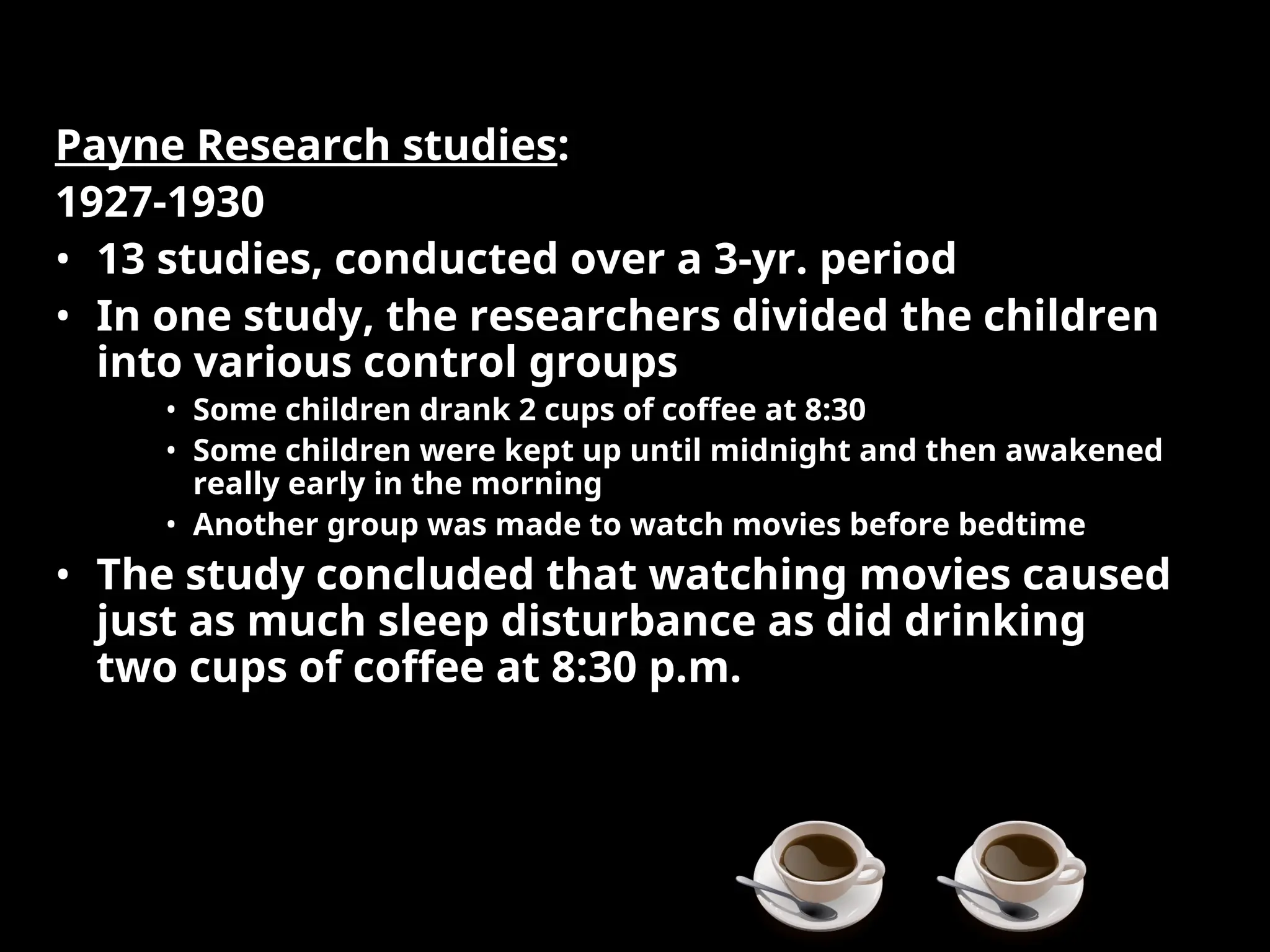 Payne Research studies:
1927-1930
• 13 studies, conducted over a 3-yr. period
• In one study, the researchers divided the children
into various control groups
• Some children drank 2 cups of coffee at 8:30
• Some children were kept up until midnight and then awakened
really early in the morning
• Another group was made to watch movies before bedtime
• The study concluded that watching movies caused
just as much sleep disturbance as did drinking
two cups of coffee at 8:30 p.m.
 