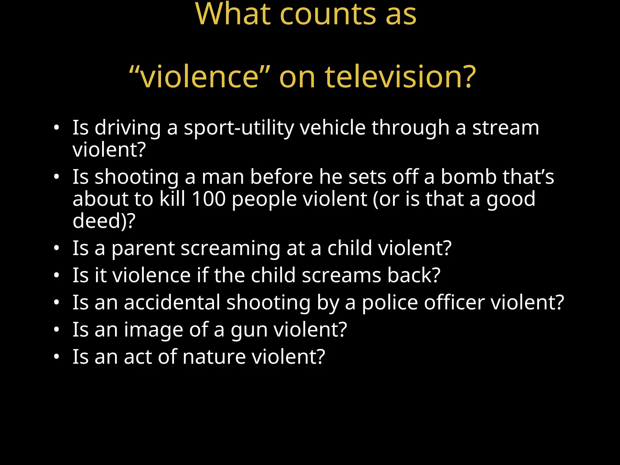 What counts as
“violence” on television?
• Is driving a sport-utility vehicle through a stream
violent?
• Is shooting a man before he sets off a bomb that’s
about to kill 100 people violent (or is that a good
deed)?
• Is a parent screaming at a child violent?
• Is it violence if the child screams back?
• Is an accidental shooting by a police officer violent?
• Is an image of a gun violent?
• Is an act of nature violent?
 