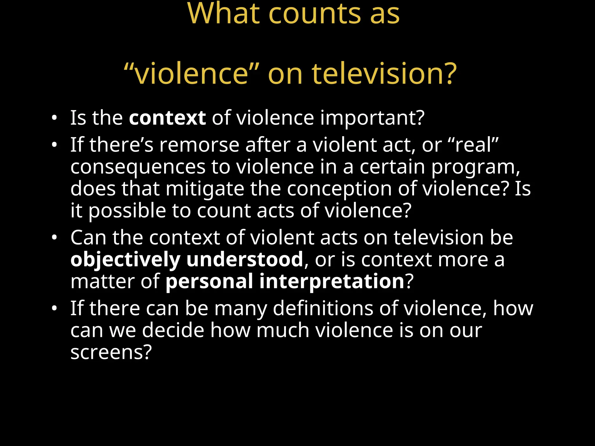 What counts as
“violence” on television?
• Is the context of violence important?
• If there’s remorse after a violent act, or “real”
consequences to violence in a certain program,
does that mitigate the conception of violence? Is
it possible to count acts of violence?
• Can the context of violent acts on television be
objectively understood, or is context more a
matter of personal interpretation?
• If there can be many definitions of violence, how
can we decide how much violence is on our
screens?
 