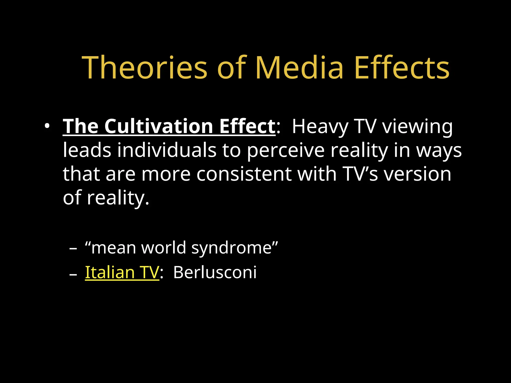 Theories of Media Effects
• The Cultivation Effect: Heavy TV viewing
leads individuals to perceive reality in ways
that are more consistent with TV’s version
of reality.
– “mean world syndrome”
– Italian TV: Berlusconi
 