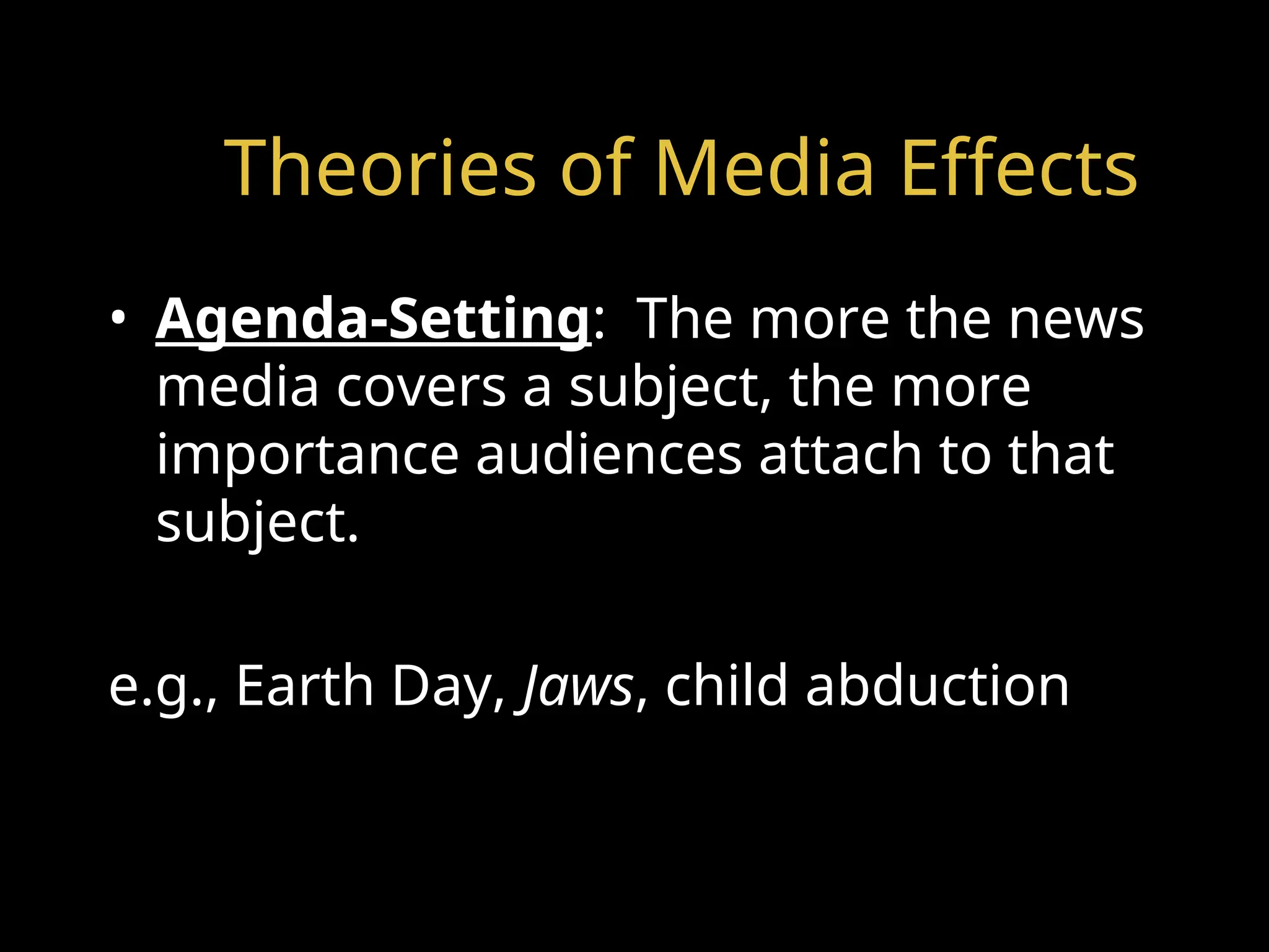Theories of Media Effects
• Agenda-Setting: The more the news
media covers a subject, the more
importance audiences attach to that
subject.
e.g., Earth Day, Jaws, child abduction
 
