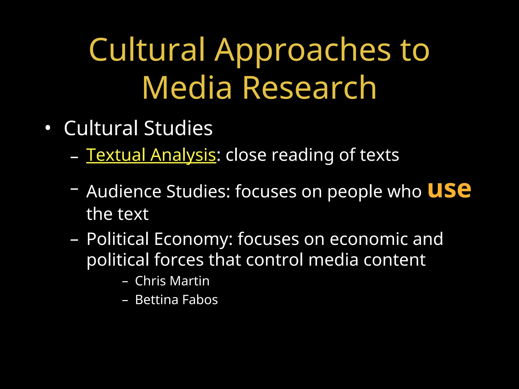 Cultural Approaches to
Media Research
• Cultural Studies
– Textual Analysis: close reading of texts
– Audience Studies: focuses on people who use
the text
– Political Economy: focuses on economic and
political forces that control media content
– Chris Martin
– Bettina Fabos
 