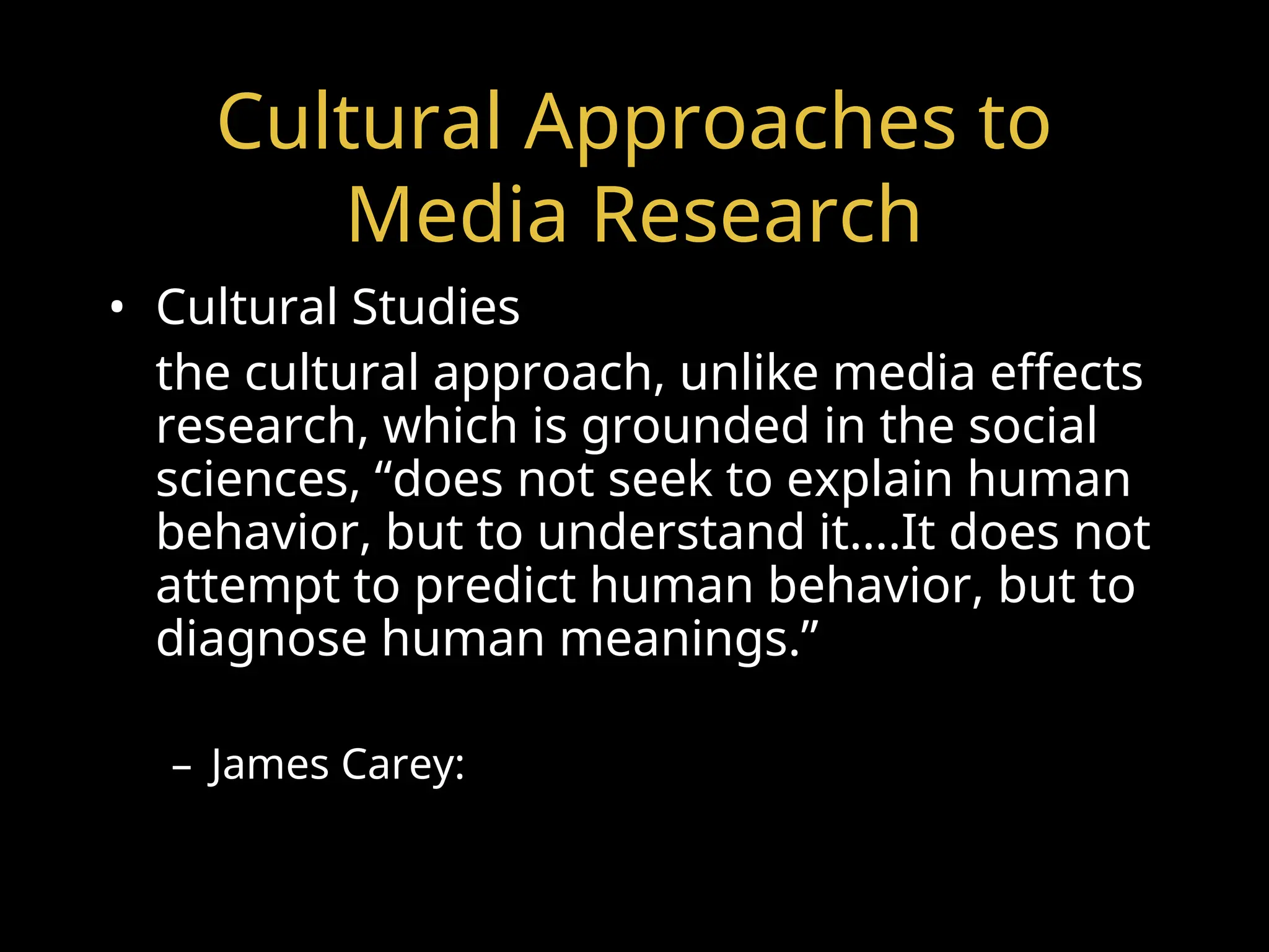 Cultural Approaches to
Media Research
• Cultural Studies
the cultural approach, unlike media effects
research, which is grounded in the social
sciences, “does not seek to explain human
behavior, but to understand it….It does not
attempt to predict human behavior, but to
diagnose human meanings.”
– James Carey:
 