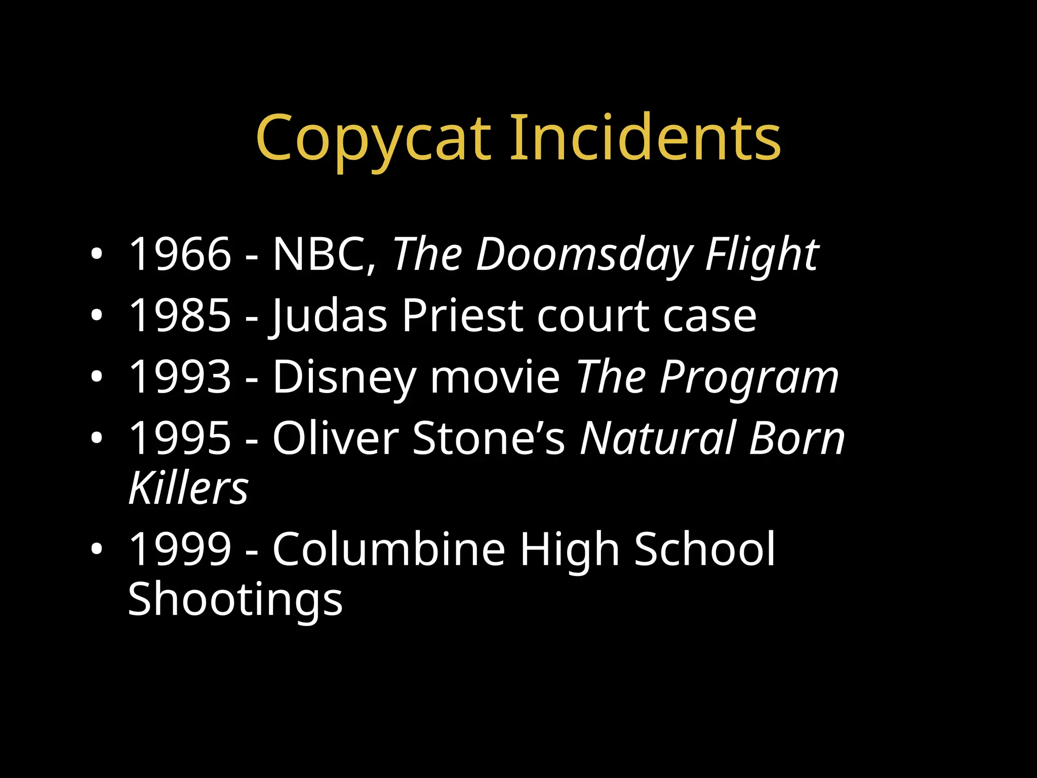 Copycat Incidents
• 1966 - NBC, The Doomsday Flight
• 1985 - Judas Priest court case
• 1993 - Disney movie The Program
• 1995 - Oliver Stone’s Natural Born
Killers
• 1999 - Columbine High School
Shootings
 