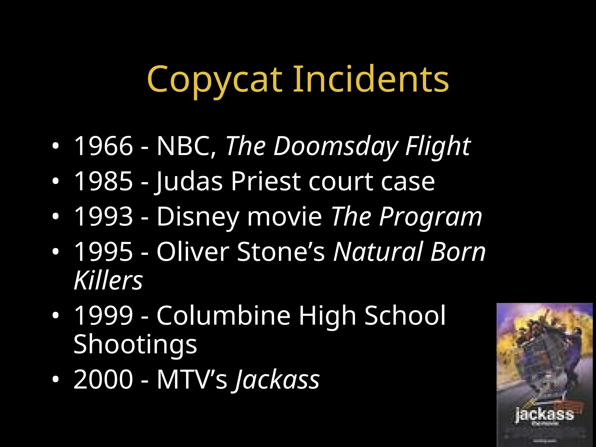 Copycat Incidents
• 1966 - NBC, The Doomsday Flight
• 1985 - Judas Priest court case
• 1993 - Disney movie The Program
• 1995 - Oliver Stone’s Natural Born
Killers
• 1999 - Columbine High School
Shootings
• 2000 - MTV’s Jackass
 