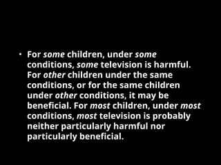 • For some children, under some
conditions, some television is harmful.
For other children under the same
conditions, or for the same children
under other conditions, it may be
beneficial. For most children, under most
conditions, most television is probably
neither particularly harmful nor
particularly beneficial.
 