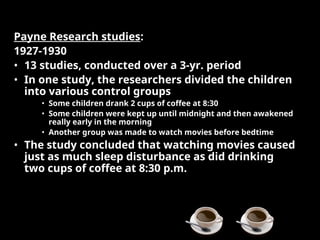 Payne Research studies:
1927-1930
• 13 studies, conducted over a 3-yr. period
• In one study, the researchers divided the children
into various control groups
• Some children drank 2 cups of coffee at 8:30
• Some children were kept up until midnight and then awakened
really early in the morning
• Another group was made to watch movies before bedtime
• The study concluded that watching movies caused
just as much sleep disturbance as did drinking
two cups of coffee at 8:30 p.m.
 