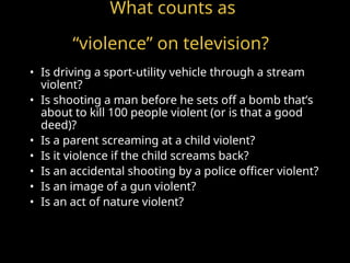 What counts as
“violence” on television?
• Is driving a sport-utility vehicle through a stream
violent?
• Is shooting a man before he sets off a bomb that’s
about to kill 100 people violent (or is that a good
deed)?
• Is a parent screaming at a child violent?
• Is it violence if the child screams back?
• Is an accidental shooting by a police officer violent?
• Is an image of a gun violent?
• Is an act of nature violent?
 