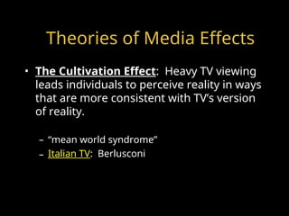 Theories of Media Effects
• The Cultivation Effect: Heavy TV viewing
leads individuals to perceive reality in ways
that are more consistent with TV’s version
of reality.
– “mean world syndrome”
– Italian TV: Berlusconi
 