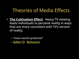 Theories of Media Effects
• The Cultivation Effect: Heavy TV viewing
leads individuals to perceive reality in ways
that are more consistent with TV’s version
of reality.
– “mean world syndrome”
– Italian TV: Berlusconi
 