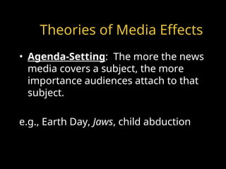 Theories of Media Effects
• Agenda-Setting: The more the news
media covers a subject, the more
importance audiences attach to that
subject.
e.g., Earth Day, Jaws, child abduction
 