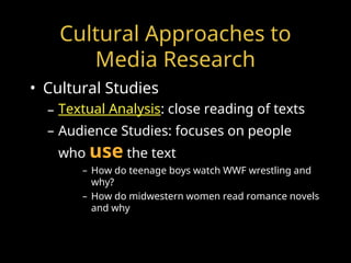 Cultural Approaches to
Media Research
• Cultural Studies
– Textual Analysis: close reading of texts
– Audience Studies: focuses on people
who use the text
– How do teenage boys watch WWF wrestling and
why?
– How do midwestern women read romance novels
and why
 