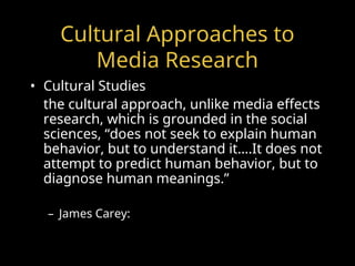 Cultural Approaches to
Media Research
• Cultural Studies
the cultural approach, unlike media effects
research, which is grounded in the social
sciences, “does not seek to explain human
behavior, but to understand it….It does not
attempt to predict human behavior, but to
diagnose human meanings.”
– James Carey:
 