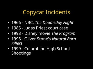 Copycat Incidents
• 1966 - NBC, The Doomsday Flight
• 1985 - Judas Priest court case
• 1993 - Disney movie The Program
• 1995 - Oliver Stone’s Natural Born
Killers
• 1999 - Columbine High School
Shootings
 