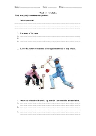 Name: ………………………………….. Class: ……………… Date: ………………………………
Week 15 – Cricket A
Work as a group to answer the questions.
1. What is cricket?
…………………………………………………………………………………………
…………………………………………………………………………………………
………………………………………………………………………………………...
2. List some of the rules.
a. ………………………………………………………………………………...
b. ………………………………………………………………………………...
c. …………………………………………………………………………………
3. Label the picture with names of the equipment used to play cricket.
4. What are some cricket terms? Eg. Bowler. List some and describe them.
a. …………………………………………………………………………………
…………………………………………………………………………………
b. …………………………………………………………………………………
………………………………………………………………………………….
c. …………………………………………………………………………………
…………………………………………………………………………………
 
