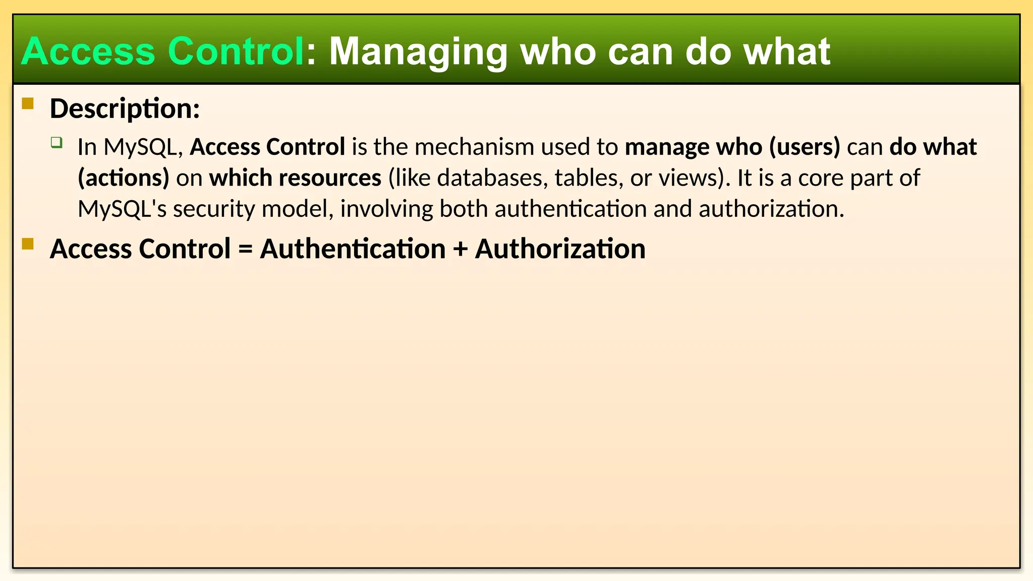  Description:  In MySQL, Access Control is the mechanism used to manage who (users) can do what (actions) on which resources (like databases, tables, or views). It is a core part of MySQL's security model, involving both authentication and authorization.  Access Control = Authentication + Authorization Access Control: Managing who can do what 