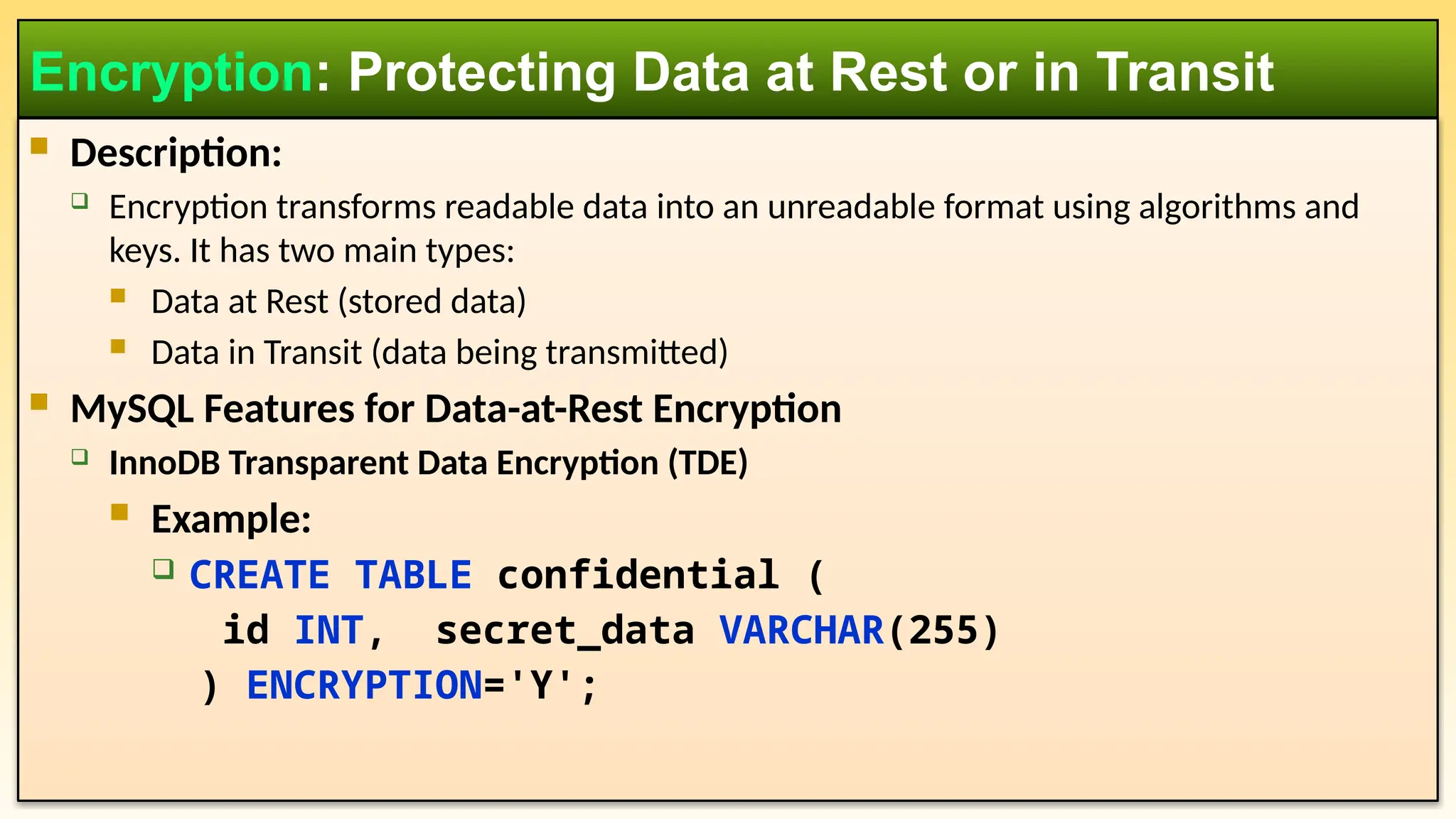  Description:  Encryption transforms readable data into an unreadable format using algorithms and keys. It has two main types:  Data at Rest (stored data)  Data in Transit (data being transmitted)  MySQL Features for Data-at-Rest Encryption  InnoDB Transparent Data Encryption (TDE)  Example:  CREATE TABLE confidential ( id INT, secret_data VARCHAR(255) ) ENCRYPTION='Y'; Encryption: Protecting Data at Rest or in Transit 