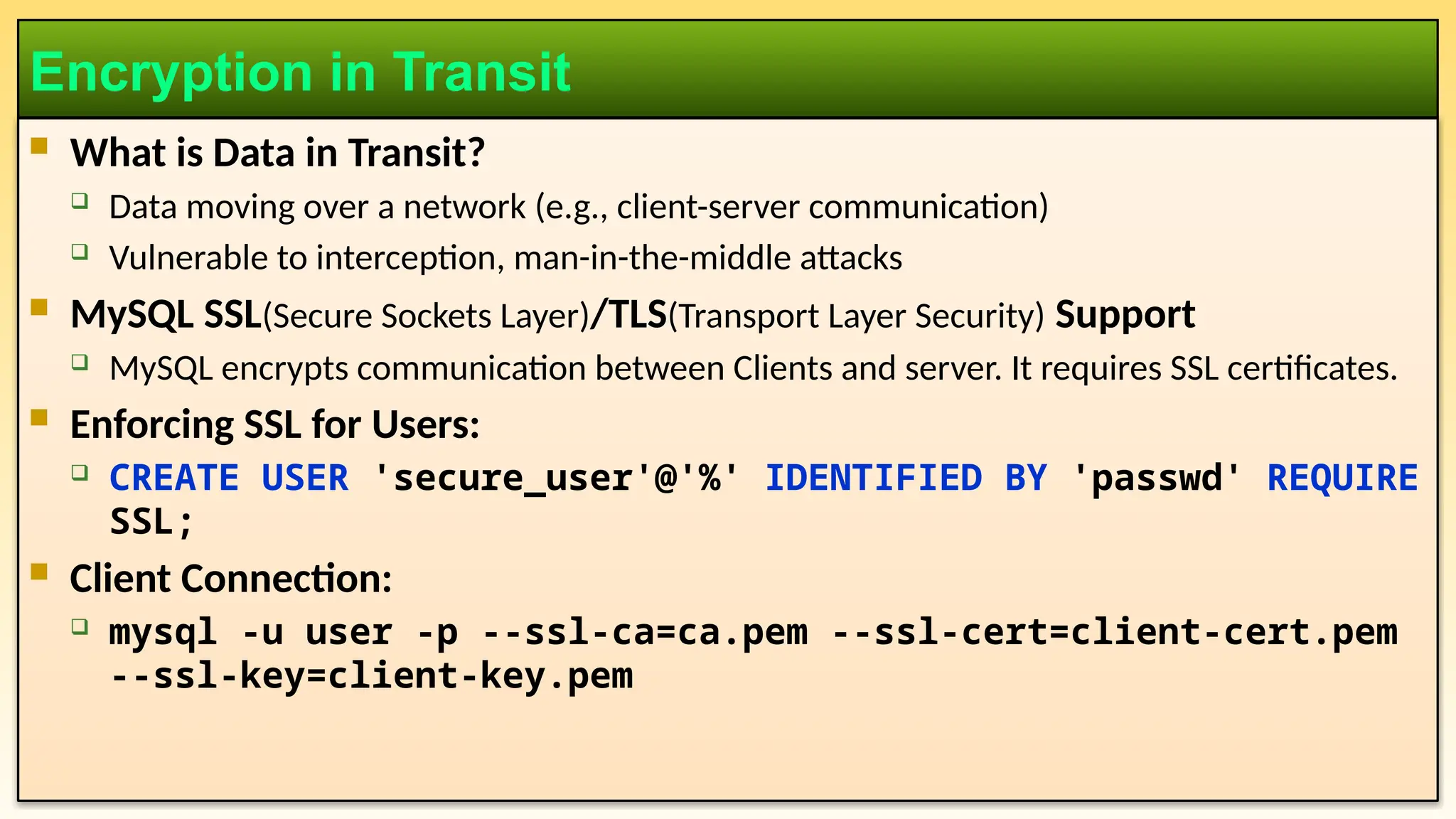  What is Data in Transit?  Data moving over a network (e.g., client-server communication)  Vulnerable to interception, man-in-the-middle attacks  MySQL SSL(Secure Sockets Layer)/TLS(Transport Layer Security) Support  MySQL encrypts communication between Clients and server. It requires SSL certificates.  Enforcing SSL for Users:  CREATE USER 'secure_user'@'%' IDENTIFIED BY 'passwd' REQUIRE SSL;  Client Connection:  mysql -u user -p --ssl-ca=ca.pem --ssl-cert=client-cert.pem --ssl-key=client-key.pem Encryption in Transit 