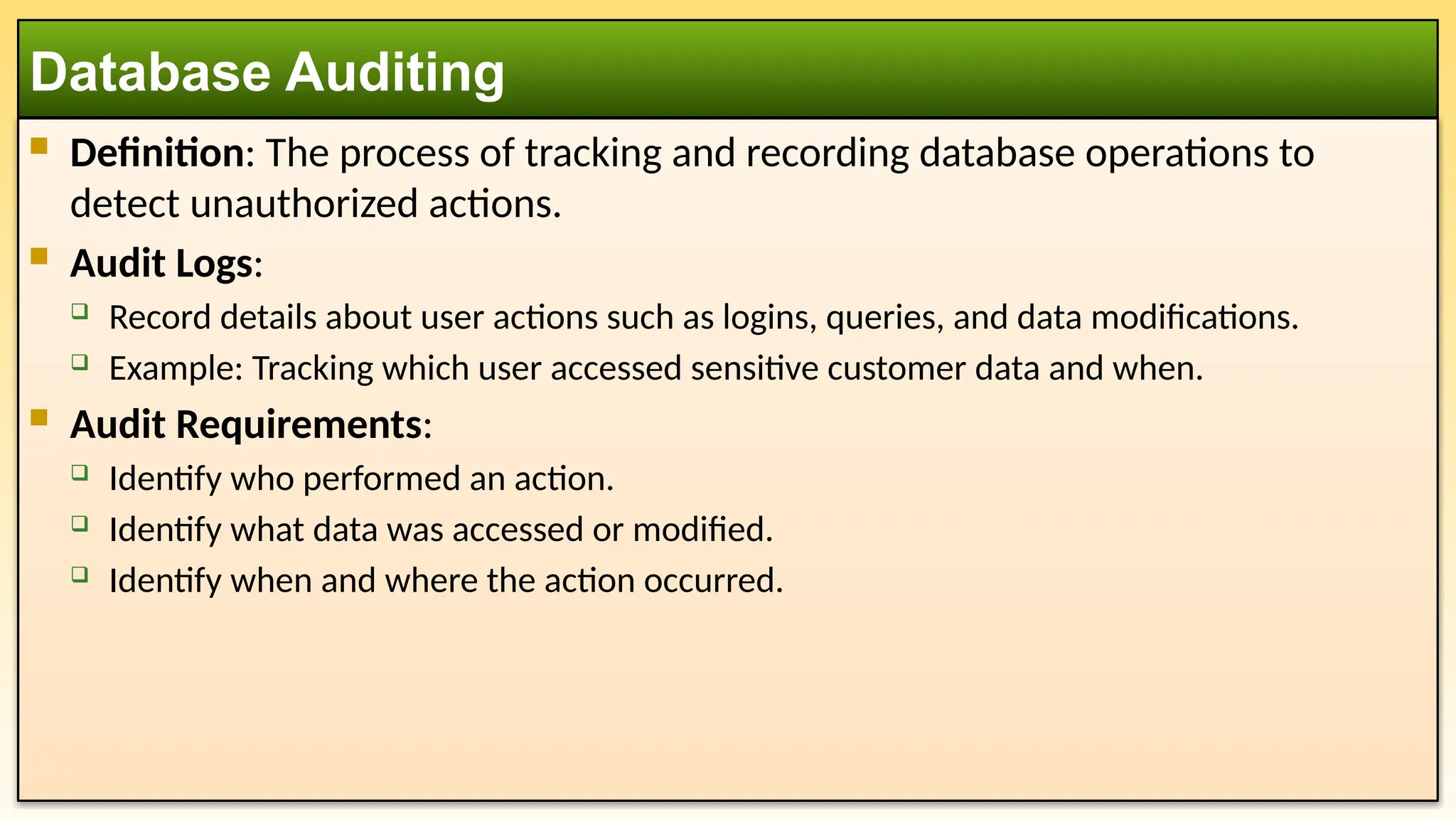  Definition: The process of tracking and recording database operations to detect unauthorized actions.  Audit Logs:  Record details about user actions such as logins, queries, and data modifications.  Example: Tracking which user accessed sensitive customer data and when.  Audit Requirements:  Identify who performed an action.  Identify what data was accessed or modified.  Identify when and where the action occurred. Database Auditing 