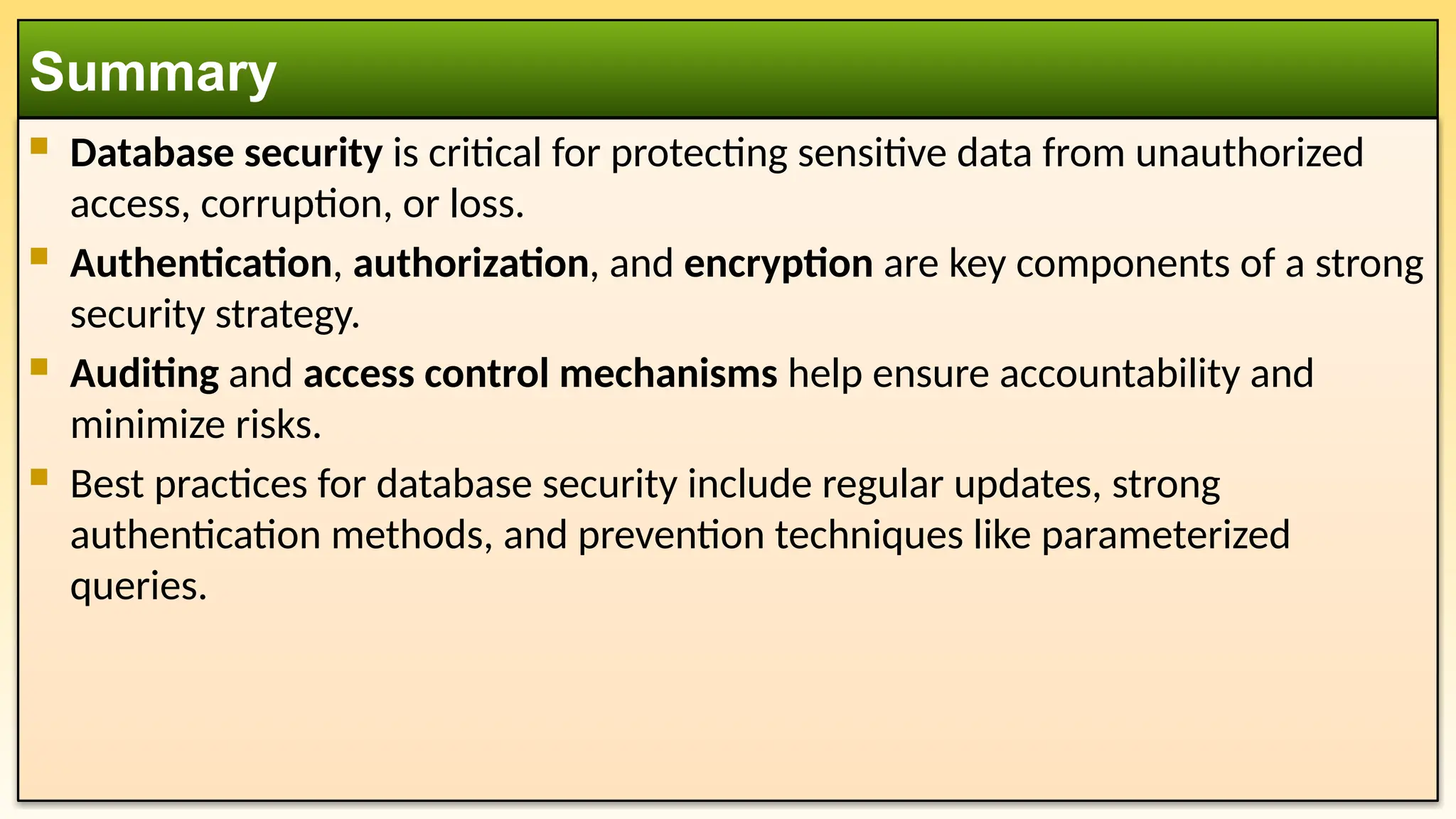  Database security is critical for protecting sensitive data from unauthorized access, corruption, or loss.  Authentication, authorization, and encryption are key components of a strong security strategy.  Auditing and access control mechanisms help ensure accountability and minimize risks.  Best practices for database security include regular updates, strong authentication methods, and prevention techniques like parameterized queries. Summary 