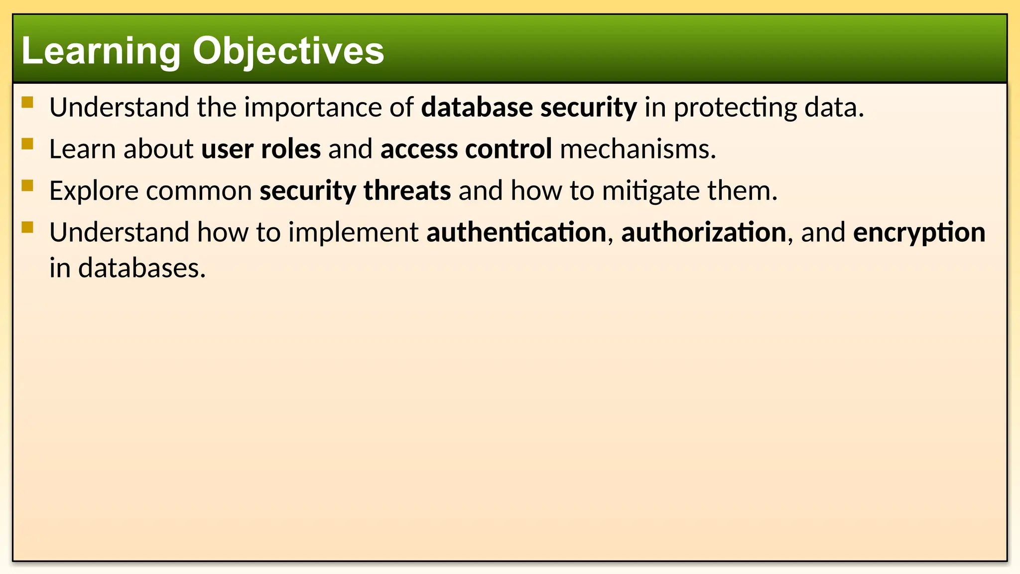  Understand the importance of database security in protecting data.  Learn about user roles and access control mechanisms.  Explore common security threats and how to mitigate them.  Understand how to implement authentication, authorization, and encryption in databases. Learning Objectives 