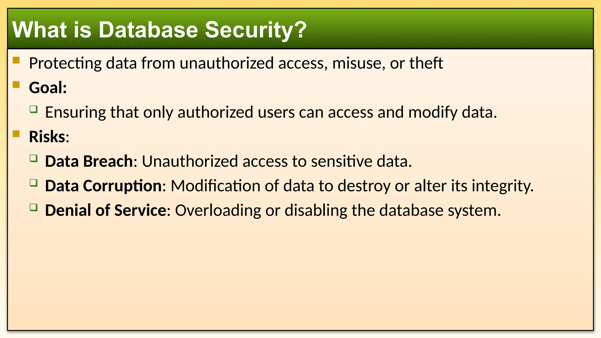  Protecting data from unauthorized access, misuse, or theft  Goal:  Ensuring that only authorized users can access and modify data.  Risks:  Data Breach: Unauthorized access to sensitive data.  Data Corruption: Modification of data to destroy or alter its integrity.  Denial of Service: Overloading or disabling the database system. What is Database Security? 