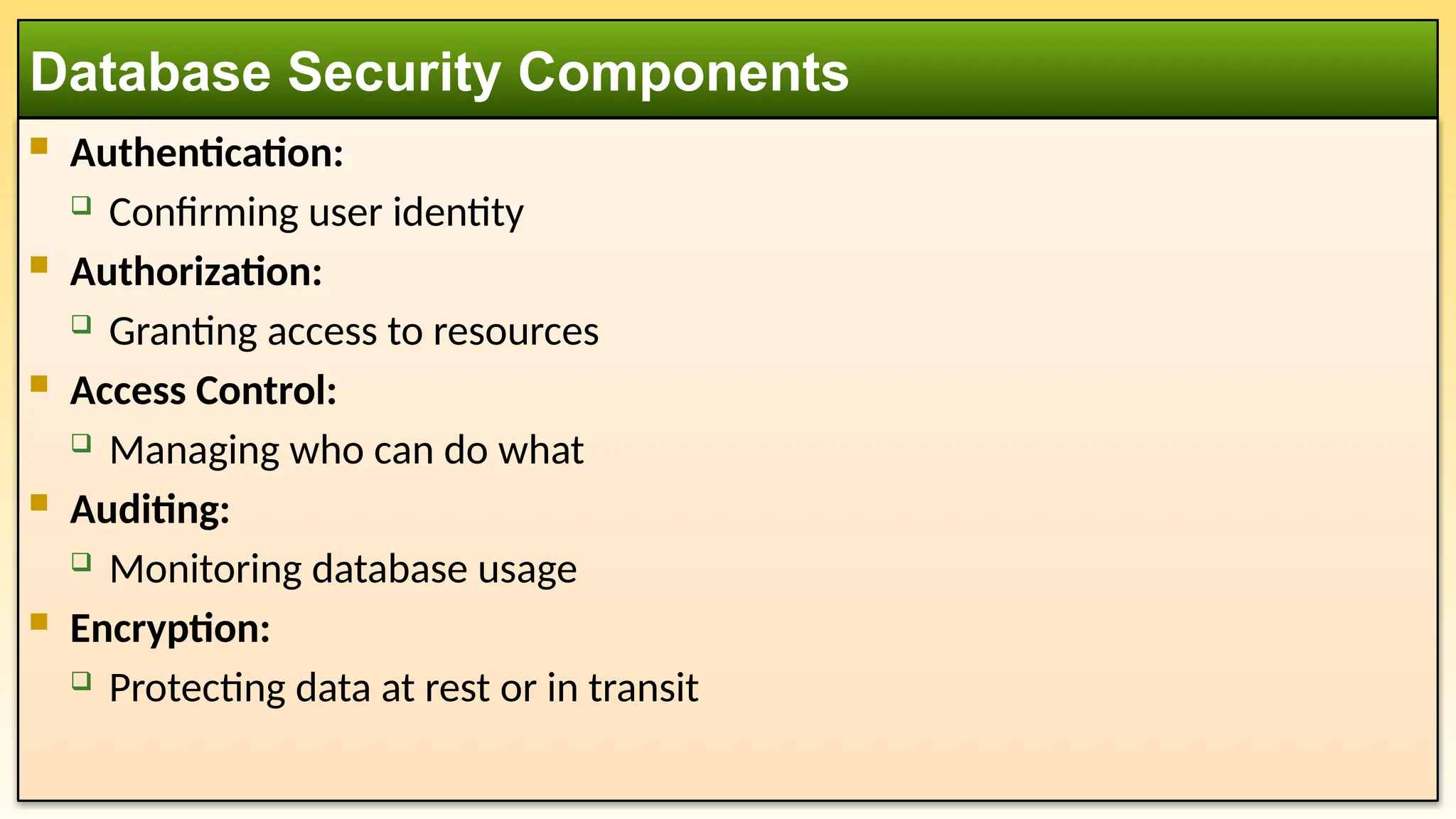  Authentication:  Confirming user identity  Authorization:  Granting access to resources  Access Control:  Managing who can do what  Auditing:  Monitoring database usage  Encryption:  Protecting data at rest or in transit Database Security Components 